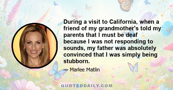 During a visit to California, when a friend of my grandmother's told my parents that I must be deaf because I was not responding to sounds, my father was absolutely convinced that I was simply being stubborn.