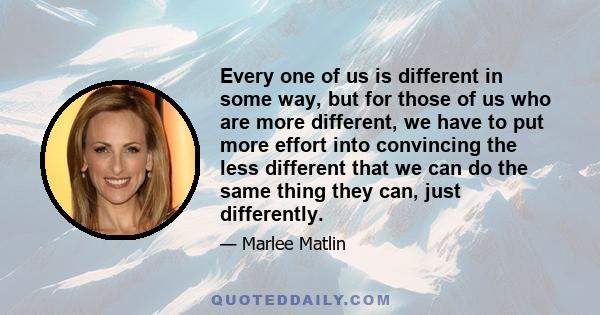 Every one of us is different in some way, but for those of us who are more different, we have to put more effort into convincing the less different that we can do the same thing they can, just differently.