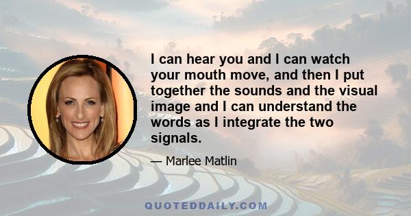 I can hear you and I can watch your mouth move, and then I put together the sounds and the visual image and I can understand the words as I integrate the two signals.