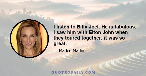 I listen to Billy Joel. He is fabulous. I saw him with Elton John when they toured together, it was so great.