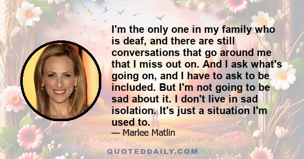 I'm the only one in my family who is deaf, and there are still conversations that go around me that I miss out on. And I ask what's going on, and I have to ask to be included. But I'm not going to be sad about it. I