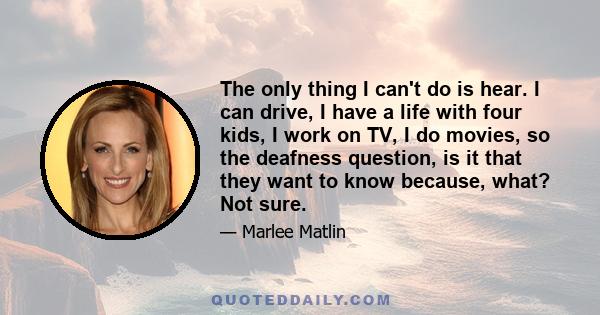 The only thing I can't do is hear. I can drive, I have a life with four kids, I work on TV, I do movies, so the deafness question, is it that they want to know because, what? Not sure.