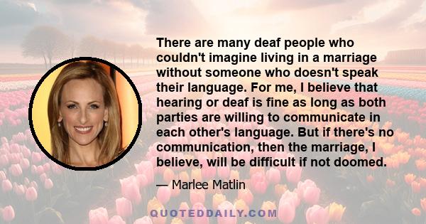 There are many deaf people who couldn't imagine living in a marriage without someone who doesn't speak their language. For me, I believe that hearing or deaf is fine as long as both parties are willing to communicate in 