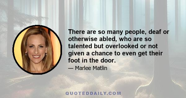 There are so many people, deaf or otherwise abled, who are so talented but overlooked or not given a chance to even get their foot in the door.