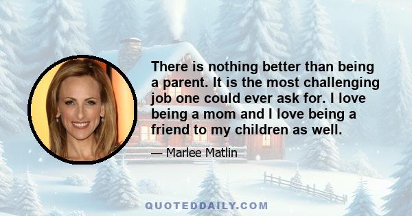 There is nothing better than being a parent. It is the most challenging job one could ever ask for. I love being a mom and I love being a friend to my children as well.