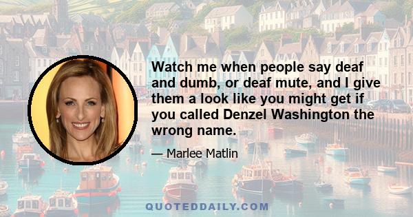 Watch me when people say deaf and dumb, or deaf mute, and I give them a look like you might get if you called Denzel Washington the wrong name.