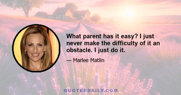 What parent has it easy? I just never make the difficulty of it an obstacle. I just do it.