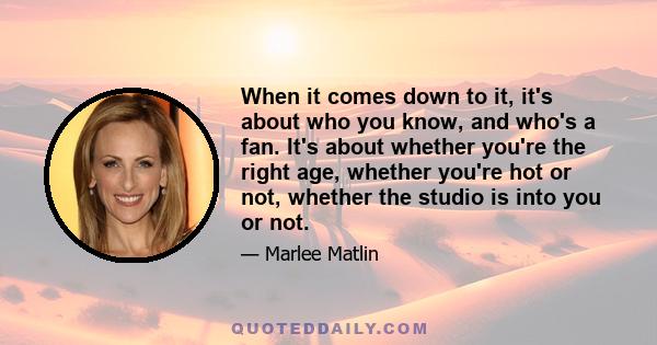 When it comes down to it, it's about who you know, and who's a fan. It's about whether you're the right age, whether you're hot or not, whether the studio is into you or not.