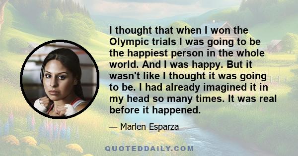 I thought that when I won the Olympic trials I was going to be the happiest person in the whole world. And I was happy. But it wasn't like I thought it was going to be. I had already imagined it in my head so many