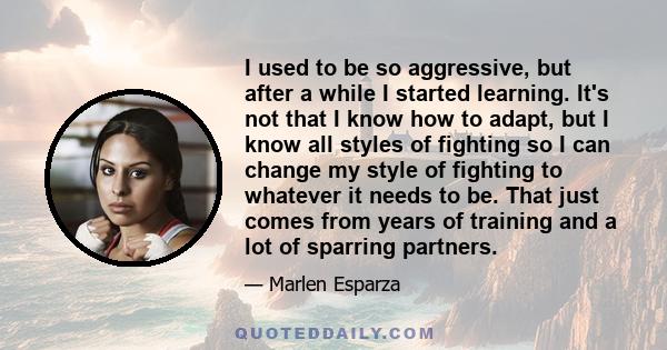 I used to be so aggressive, but after a while I started learning. It's not that I know how to adapt, but I know all styles of fighting so I can change my style of fighting to whatever it needs to be. That just comes