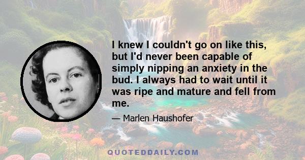 I knew I couldn't go on like this, but I'd never been capable of simply nipping an anxiety in the bud. I always had to wait until it was ripe and mature and fell from me.