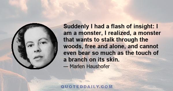 Suddenly I had a flash of insight: I am a monster, I realized, a monster that wants to stalk through the woods, free and alone, and cannot even bear so much as the touch of a branch on its skin.