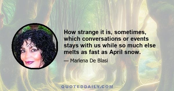 How strange it is, sometimes, which conversations or events stays with us while so much else melts as fast as April snow.