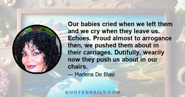 Our babies cried when we left them and we cry when they leave us. Echoes. Proud almost to arrogance then, we pushed them about in their carriages. Dutifully, wearily now they push us about in our chairs.