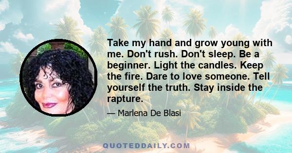 Take my hand and grow young with me. Don't rush. Don't sleep. Be a beginner. Light the candles. Keep the fire. Dare to love someone. Tell yourself the truth. Stay inside the rapture.