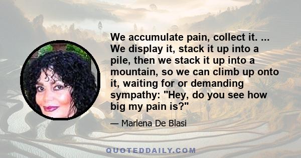 We accumulate pain, collect it. ... We display it, stack it up into a pile, then we stack it up into a mountain, so we can climb up onto it, waiting for or demanding sympathy: Hey, do you see how big my pain is?