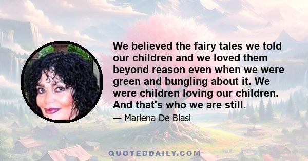 We believed the fairy tales we told our children and we loved them beyond reason even when we were green and bungling about it. We were children loving our children. And that's who we are still.