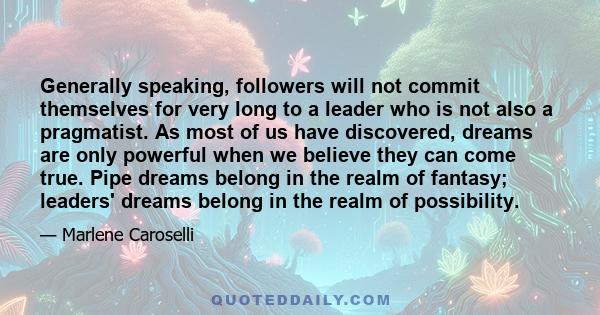 Generally speaking, followers will not commit themselves for very long to a leader who is not also a pragmatist. As most of us have discovered, dreams are only powerful when we believe they can come true. Pipe dreams