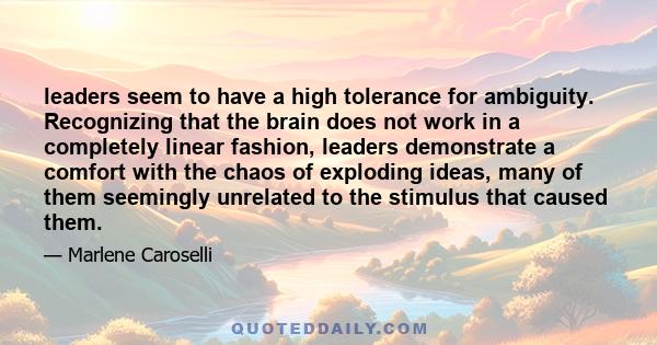 leaders seem to have a high tolerance for ambiguity. Recognizing that the brain does not work in a completely linear fashion, leaders demonstrate a comfort with the chaos of exploding ideas, many of them seemingly