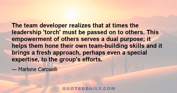 The team developer realizes that at times the leadership 'torch' must be passed on to others. This empowerment of others serves a dual purpose; it helps them hone their own team-building skills and it brings a fresh