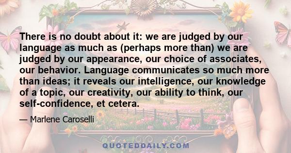 There is no doubt about it: we are judged by our language as much as (perhaps more than) we are judged by our appearance, our choice of associates, our behavior. Language communicates so much more than ideas; it reveals 