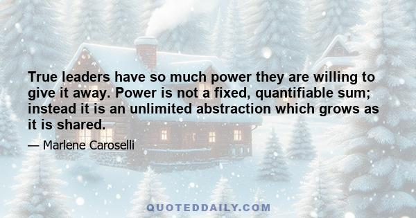 True leaders have so much power they are willing to give it away. Power is not a fixed, quantifiable sum; instead it is an unlimited abstraction which grows as it is shared.