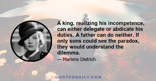 A king, realizing his incompetence, can either delegate or abdicate his duties. A father can do neither. If only sons could see the paradox, they would understand the dilemma.