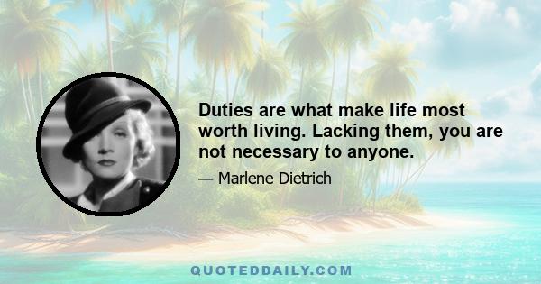 Duties are what make life most worth living. Lacking them, you are not necessary to anyone.