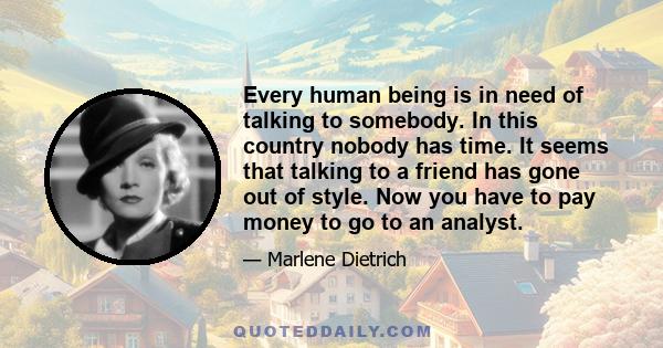 Every human being is in need of talking to somebody. In this country nobody has time. It seems that talking to a friend has gone out of style. Now you have to pay money to go to an analyst.