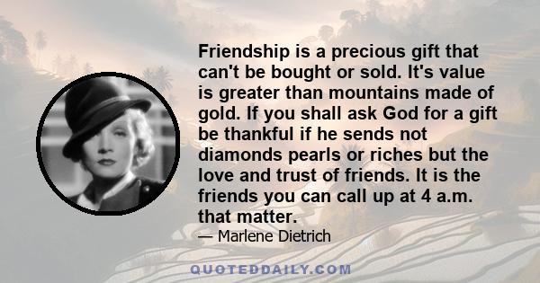 Friendship is a precious gift that can't be bought or sold. It's value is greater than mountains made of gold. If you shall ask God for a gift be thankful if he sends not diamonds pearls or riches but the love and trust 