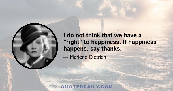 I do not think that we have a “right” to happiness. If happiness happens, say thanks.