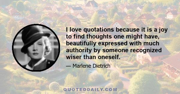 I love quotations because it is a joy to find thoughts one might have, beautifully expressed with much authority by someone recognized wiser than oneself.