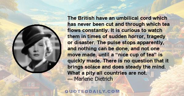 The British have an umbilical cord which has never been cut and through which tea flows constantly. It is curious to watch them in times of sudden horror, tragedy or disaster. The pulse stops apparently, and nothing can 