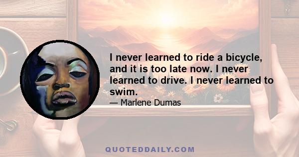 I never learned to ride a bicycle, and it is too late now. I never learned to drive. I never learned to swim.