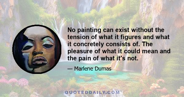 No painting can exist without the tension of what it figures and what it concretely consists of. The pleasure of what it could mean and the pain of what it's not.