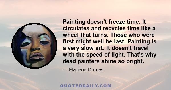 Painting doesn't freeze time. It circulates and recycles time like a wheel that turns. Those who were first might well be last. Painting is a very slow art. It doesn't travel with the speed of light. That's why dead