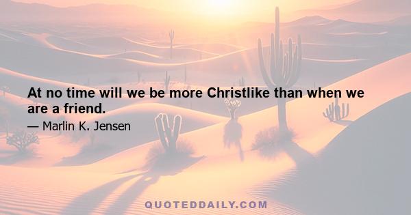 At no time will we be more Christlike than when we are a friend.