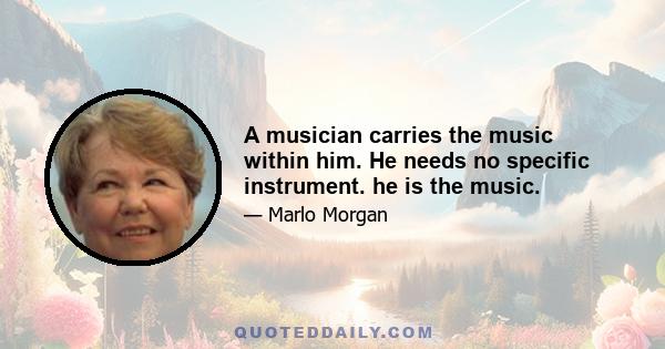 A musician carries the music within him. He needs no specific instrument. he is the music.