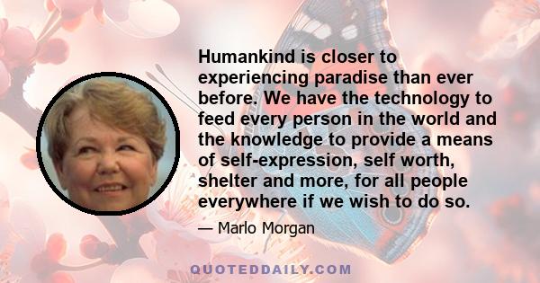 Humankind is closer to experiencing paradise than ever before. We have the technology to feed every person in the world and the knowledge to provide a means of self-expression, self worth, shelter and more, for all