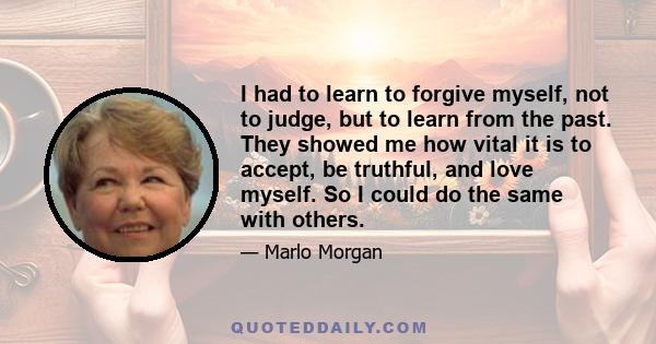 I had to learn to forgive myself, not to judge, but to learn from the past. They showed me how vital it is to accept, be truthful, and love myself. So I could do the same with others.