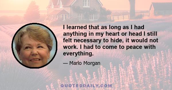 I learned that as long as I had anything in my heart or head I still felt necessary to hide, it would not work. I had to come to peace with everything.