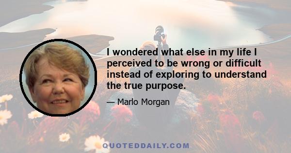 I wondered what else in my life I perceived to be wrong or difficult instead of exploring to understand the true purpose.