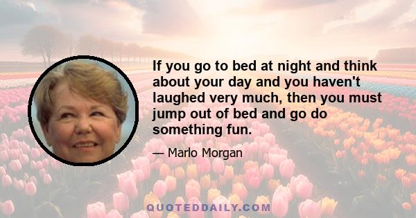 If you go to bed at night and think about your day and you haven't laughed very much, then you must jump out of bed and go do something fun.