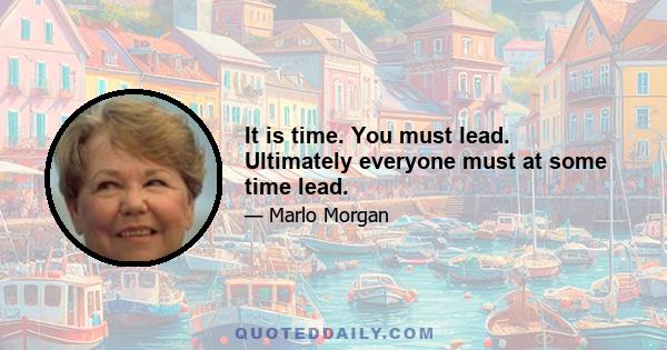 It is time. You must lead. Ultimately everyone must at some time lead.