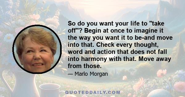 So do you want your life to take off? Begin at once to imagine it the way you want it to be-and move into that. Check every thought, word and action that does not fall into harmony with that. Move away from those.