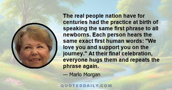 The real people nation have for centuries had the practice at birth of speaking the same first phrase to all newborns. Each person hears the same exact first human words: We love you and support you on the journey. At