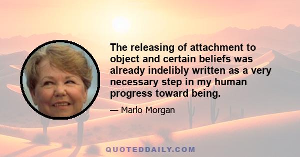 The releasing of attachment to object and certain beliefs was already indelibly written as a very necessary step in my human progress toward being.