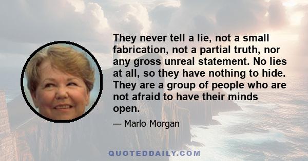 They never tell a lie, not a small fabrication, not a partial truth, nor any gross unreal statement. No lies at all, so they have nothing to hide. They are a group of people who are not afraid to have their minds open.