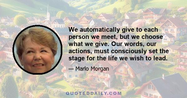 We automatically give to each person we meet, but we choose what we give. Our words, our actions, must consciously set the stage for the life we wish to lead.