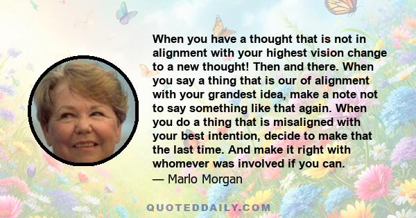 When you have a thought that is not in alignment with your highest vision change to a new thought! Then and there. When you say a thing that is our of alignment with your grandest idea, make a note not to say something